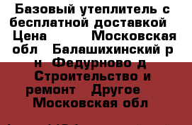 Базовый утеплитель с бесплатной доставкой  › Цена ­ 300 - Московская обл., Балашихинский р-н, Федурново д. Строительство и ремонт » Другое   . Московская обл.